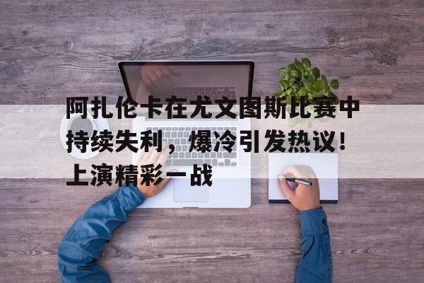 关于阿扎伦卡在尤文图斯比赛中持续失利，爆冷引发热议！上演精彩一战的信息-九游官方平台