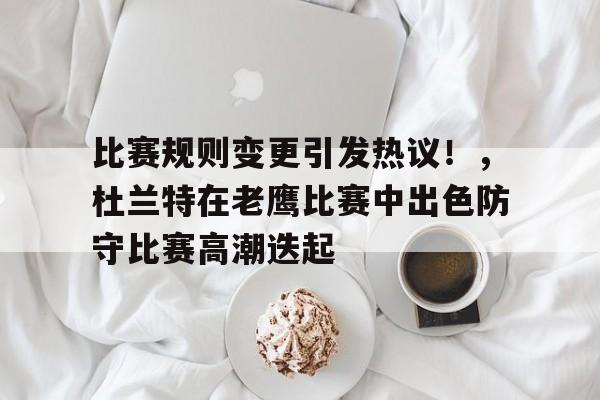 比赛规则变更引发热议！，杜兰特在老鹰比赛中出色防守比赛高潮迭起的简单介绍-九游正版官网